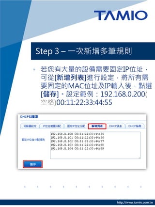 http://www.tamio.com.tw
Step 3 – 一次新增多筆規則
• 若您有大量的設備需要固定IP位址，
可從[新增列表]進行設定，將所有需
要固定的MAC位址及IP輸入後，點選
[儲存]。設定範例：192.168.0.200(
空格)00:11:22:33:44:55
 