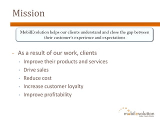 Mission
    MobilEvolution helps our clients understand and close the gap between
                their customer’s experience and expectations


•   As a result of our work, clients
    •   Improve their products and services
    •   Drive sales
    •   Reduce cost
    •   Increase customer loyalty
    •   Improve profitability
 