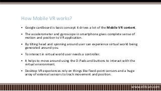  Google cardboard is basic concept it drives a lot of the Mobile VR content.
 The accelerometer and gyroscope in smartphone gives complete sense of
motion and position to VR application.
 By tilting head and spinning around user can experience virtual world being
generated around you.
 To interact in virtual world user needs a controller.
 It helps to move around using the D-Pads and buttons to interact with the
virtual environment.
 Desktop VR experiences rely on things like fixed-point sensors and a huge
array of external sensors to track movement and position.
How Mobile VR works?
www.elitcan.com
 