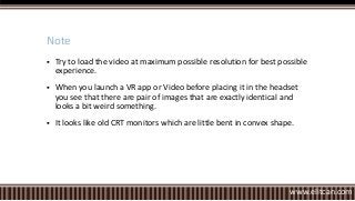  Try to load the video at maximum possible resolution for best possible
experience.
 When you launch a VR app or Video before placing it in the headset
you see that there are pair of images that are exactly identical and
looks a bit weird something.
 It looks like old CRT monitors which are little bent in convex shape.
Note
www.elitcan.com
 
