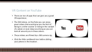  There are ton of apps that can give you a good
VR experience.
 The 360 videos, on YouTube you can enjoy
great videos that would give you the feel of
being in a roller-coaster or being in the cockpit
of a plane or even deep sea diving as you can
look all around you in these videos.
 These videos are filmed by a 360 camera rig.
 Click the little cardboard icon before sliding
your phone in the headset.
VR Content on YouTube
 