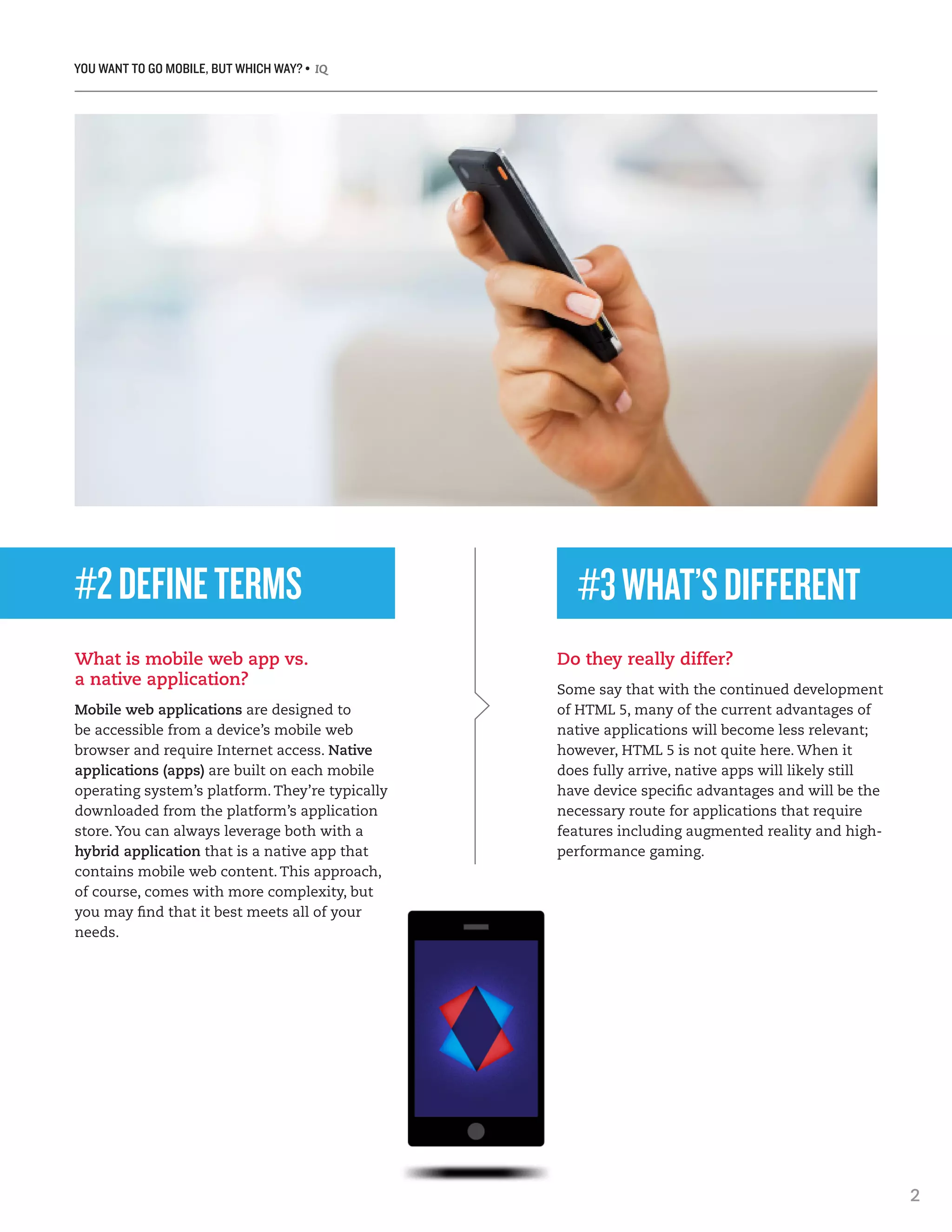 YOU WANT TO GO MOBILE, BUT WHICH WAY? • IQ
2
#2DEFINETERMS
What is mobile web app vs.
a native application?
Mobile web applications are designed to
be accessible from a device’s mobile web
browser and require Internet access. Native
applications (apps) are built on each mobile
operating system’s platform. They’re typically
downloaded from the platform’s application
store. You can always leverage both with a
hybrid application that is a native app that
contains mobile web content. This approach,
of course, comes with more complexity, but
you may find that it best meets all of your
needs.
Do they really differ?
Some say that with the continued development
of HTML 5, many of the current advantages of
native applications will become less relevant;
however, HTML 5 is not quite here. When it
does fully arrive, native apps will likely still
have device specific advantages and will be the
necessary route for applications that require
features including augmented reality and high-
performance gaming.
#3WHAT’SDIFFERENT
 
