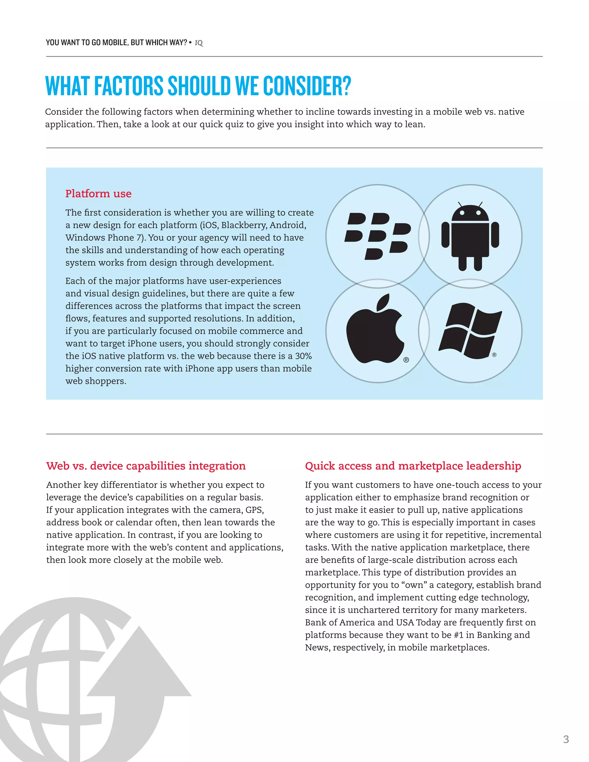 YOU WANT TO GO MOBILE, BUT WHICH WAY? • IQ
3
Consider the following factors when determining whether to incline towards investing in a mobile web vs. native
application. Then, take a look at our quick quiz to give you insight into which way to lean.
WHATFACTORSSHOULDWECONSIDER?
Platform use
The first consideration is whether you are willing to create
a new design for each platform (iOS, Blackberry, Android,
Windows Phone 7). You or your agency will need to have
the skills and understanding of how each operating
system works from design through development.
Each of the major platforms have user-experiences
and visual design guidelines, but there are quite a few
differences across the platforms that impact the screen
flows, features and supported resolutions. In addition,
if you are particularly focused on mobile commerce and
want to target iPhone users, you should strongly consider
the iOS native platform vs. the web because there is a 30%
higher conversion rate with iPhone app users than mobile
web shoppers.
Web vs. device capabilities integration
Another key differentiator is whether you expect to
leverage the device’s capabilities on a regular basis.
If your application integrates with the camera, GPS,
address book or calendar often, then lean towards the
native application. In contrast, if you are looking to
integrate more with the web’s content and applications,
then look more closely at the mobile web.
Quick access and marketplace leadership
If you want customers to have one-touch access to your
application either to emphasize brand recognition or
to just make it easier to pull up, native applications
are the way to go. This is especially important in cases
where customers are using it for repetitive, incremental
tasks. With the native application marketplace, there
are benefits of large-scale distribution across each
marketplace. This type of distribution provides an
opportunity for you to “own” a category, establish brand
recognition, and implement cutting edge technology,
since it is unchartered territory for many marketers.
Bank of America and USA Today are frequently first on
platforms because they want to be #1 in Banking and
News, respectively, in mobile marketplaces.
 