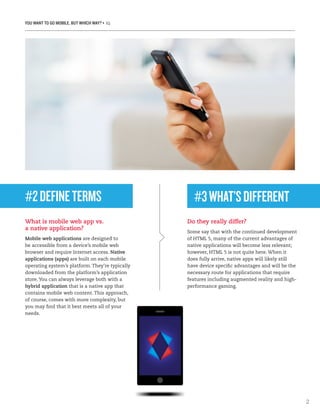 YOU WANT TO GO MOBILE, BUT WHICH WAY? • IQ
2
#2DEFINETERMS
What is mobile web app vs.
a native application?
Mobile web applications are designed to
be accessible from a device’s mobile web
browser and require Internet access. Native
applications (apps) are built on each mobile
operating system’s platform. They’re typically
downloaded from the platform’s application
store. You can always leverage both with a
hybrid application that is a native app that
contains mobile web content. This approach,
of course, comes with more complexity, but
you may find that it best meets all of your
needs.
Do they really differ?
Some say that with the continued development
of HTML 5, many of the current advantages of
native applications will become less relevant;
however, HTML 5 is not quite here. When it
does fully arrive, native apps will likely still
have device specific advantages and will be the
necessary route for applications that require
features including augmented reality and high-
performance gaming.
#3WHAT’SDIFFERENT
 