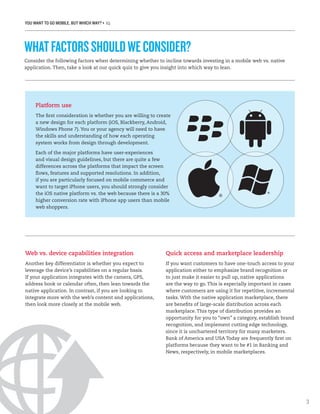 YOU WANT TO GO MOBILE, BUT WHICH WAY? • IQ
3
Consider the following factors when determining whether to incline towards investing in a mobile web vs. native
application. Then, take a look at our quick quiz to give you insight into which way to lean.
WHATFACTORSSHOULDWECONSIDER?
Platform use
The first consideration is whether you are willing to create
a new design for each platform (iOS, Blackberry, Android,
Windows Phone 7). You or your agency will need to have
the skills and understanding of how each operating
system works from design through development.
Each of the major platforms have user-experiences
and visual design guidelines, but there are quite a few
differences across the platforms that impact the screen
flows, features and supported resolutions. In addition,
if you are particularly focused on mobile commerce and
want to target iPhone users, you should strongly consider
the iOS native platform vs. the web because there is a 30%
higher conversion rate with iPhone app users than mobile
web shoppers.
Web vs. device capabilities integration
Another key differentiator is whether you expect to
leverage the device’s capabilities on a regular basis.
If your application integrates with the camera, GPS,
address book or calendar often, then lean towards the
native application. In contrast, if you are looking to
integrate more with the web’s content and applications,
then look more closely at the mobile web.
Quick access and marketplace leadership
If you want customers to have one-touch access to your
application either to emphasize brand recognition or
to just make it easier to pull up, native applications
are the way to go. This is especially important in cases
where customers are using it for repetitive, incremental
tasks. With the native application marketplace, there
are benefits of large-scale distribution across each
marketplace. This type of distribution provides an
opportunity for you to “own” a category, establish brand
recognition, and implement cutting edge technology,
since it is unchartered territory for many marketers.
Bank of America and USA Today are frequently first on
platforms because they want to be #1 in Banking and
News, respectively, in mobile marketplaces.
 