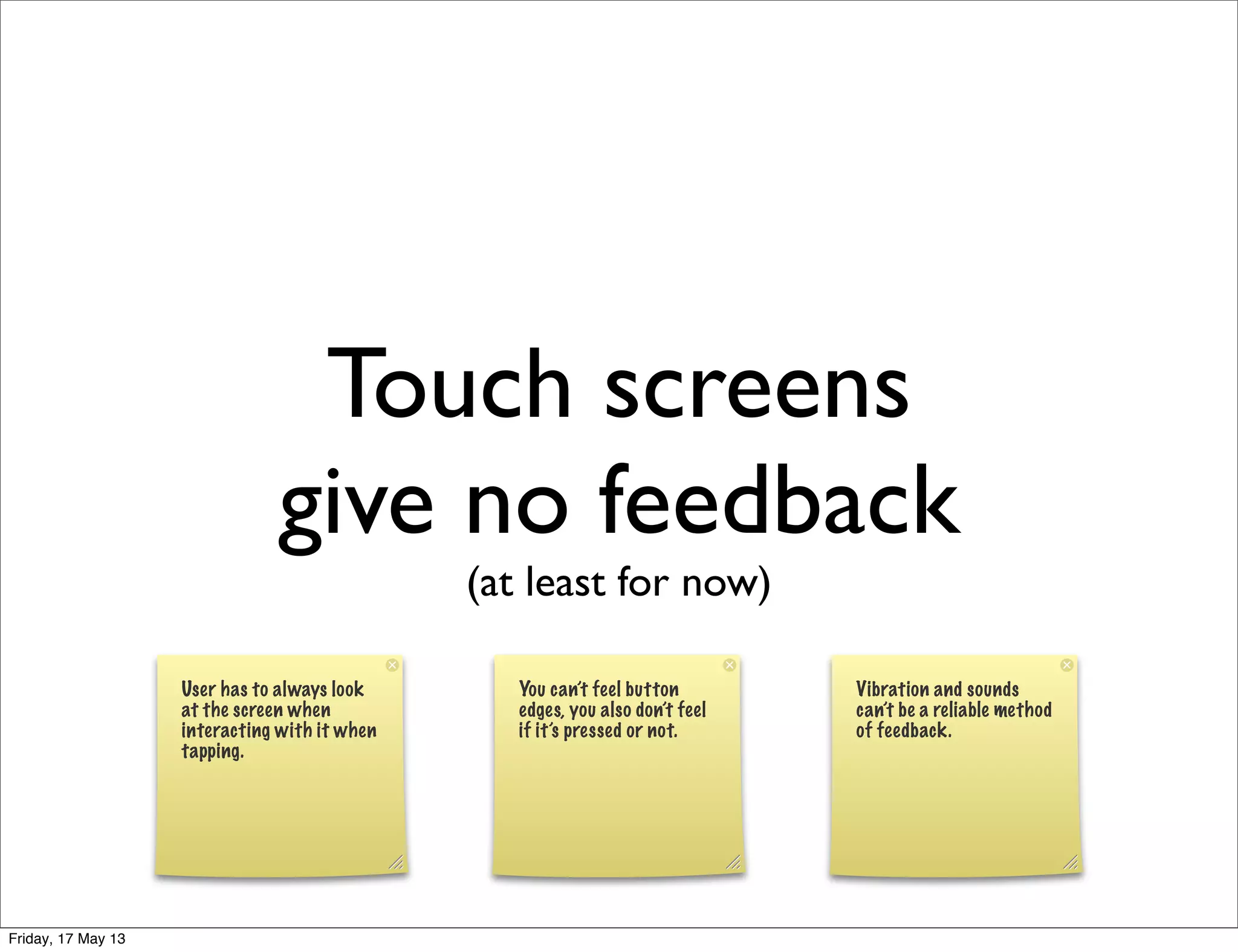 Touch screens
give no feedback
(at least for now)
User has to always look
at the screen when
interacting with it when
tapping.
You can’t feel button
edges, you also don’t feel
if it’s pressed or not.
Vibration and sounds
can’t be a reliable method
of feedback.
Friday, 17 May 13
 