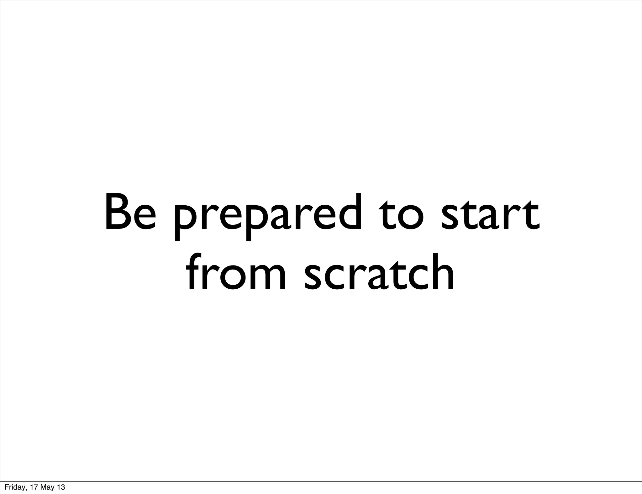 Be prepared to start
from scratch
Friday, 17 May 13
 