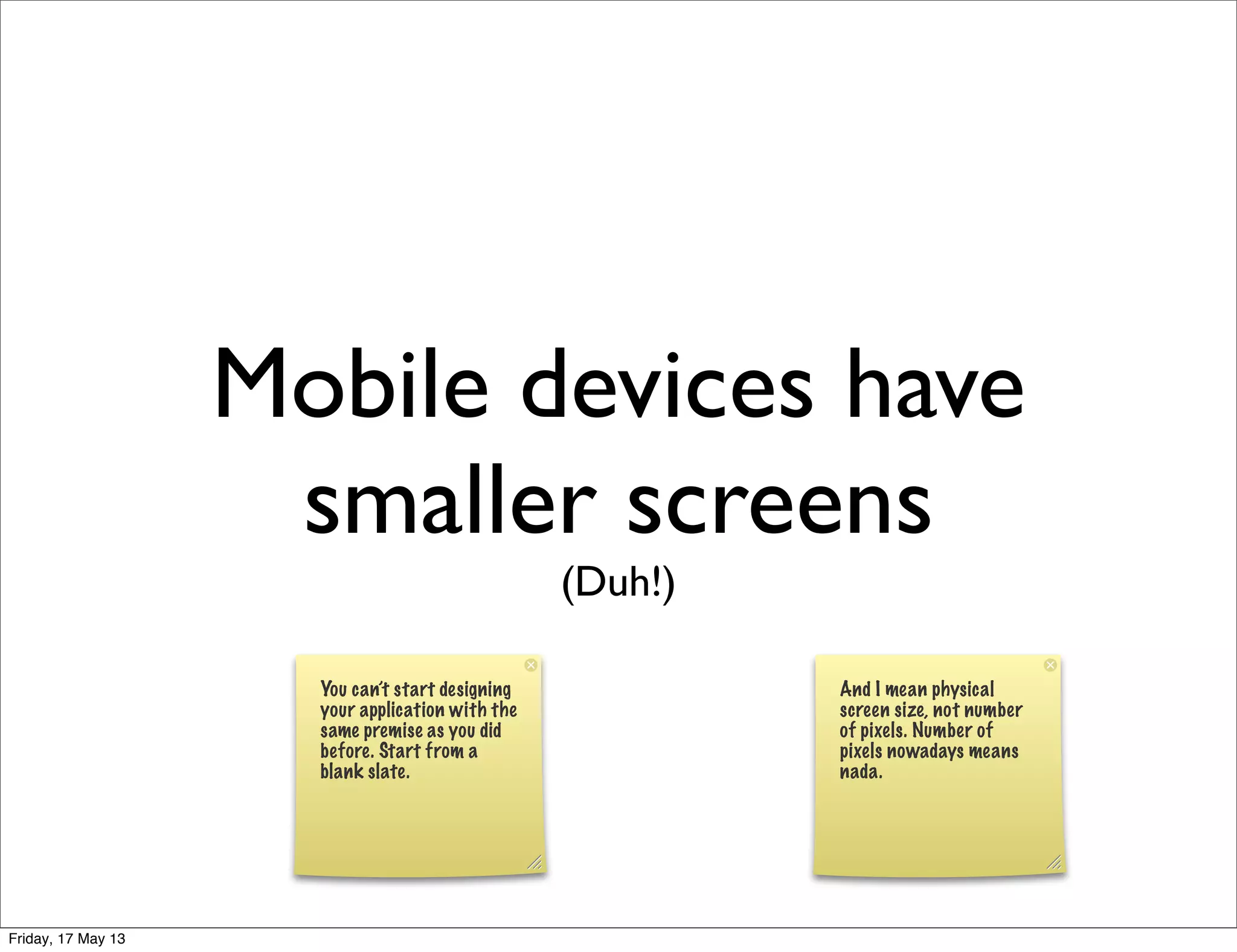 Mobile devices have
smaller screens
(Duh!)
You can’t start designing
your application with the
same premise as you did
before. Start from a
blank slate.
And I mean physical
screen size, not number
of pixels. Number of
pixels nowadays means
nada.
Friday, 17 May 13
 