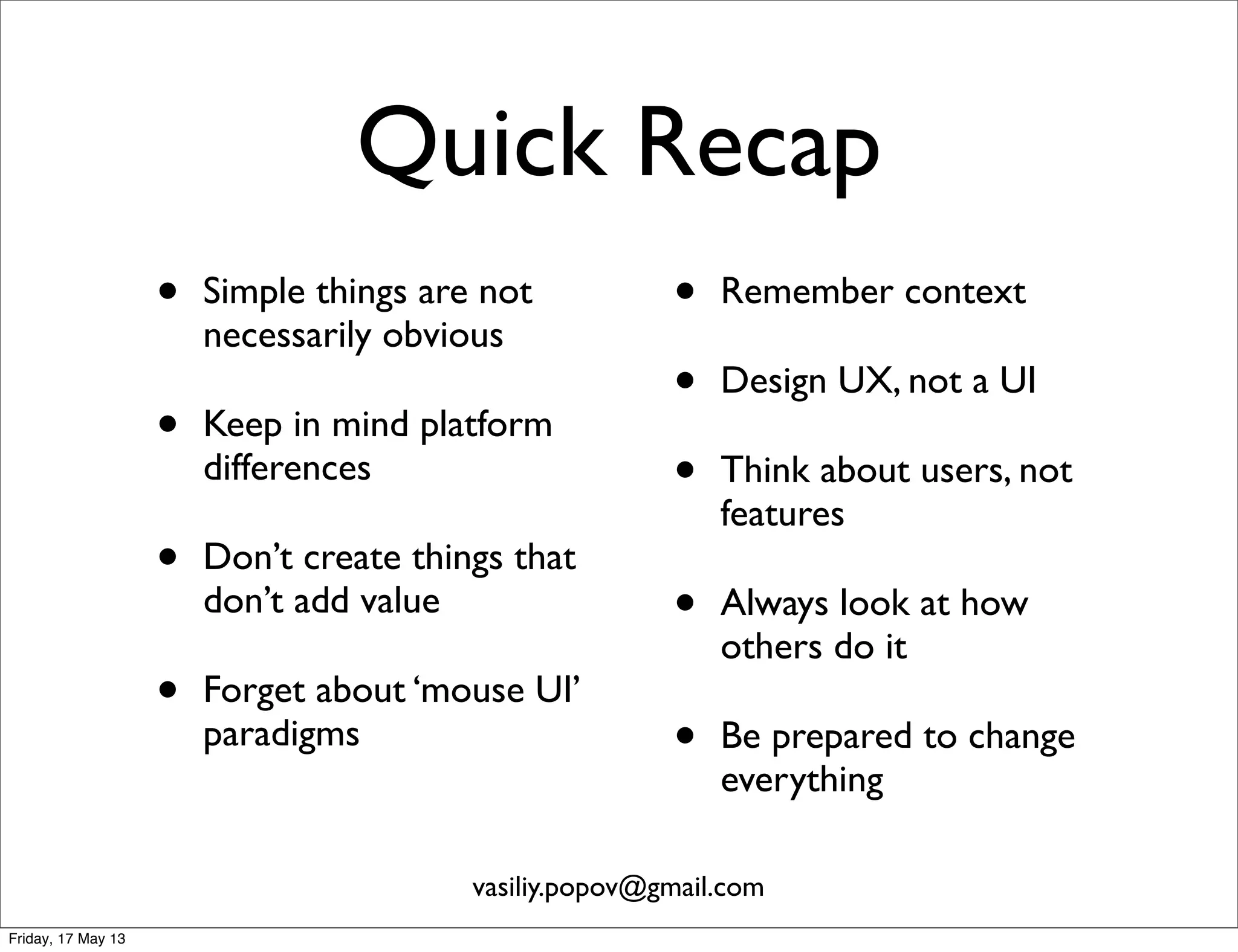 Quick Recap
• Simple things are not
necessarily obvious
• Keep in mind platform
differences
• Don’t create things that
don’t add value
• Forget about ‘mouse UI’
paradigms
• Remember context
• Design UX, not a UI
• Think about users, not
features
• Always look at how
others do it
• Be prepared to change
everything
vasiliy.popov@gmail.com
Friday, 17 May 13
 