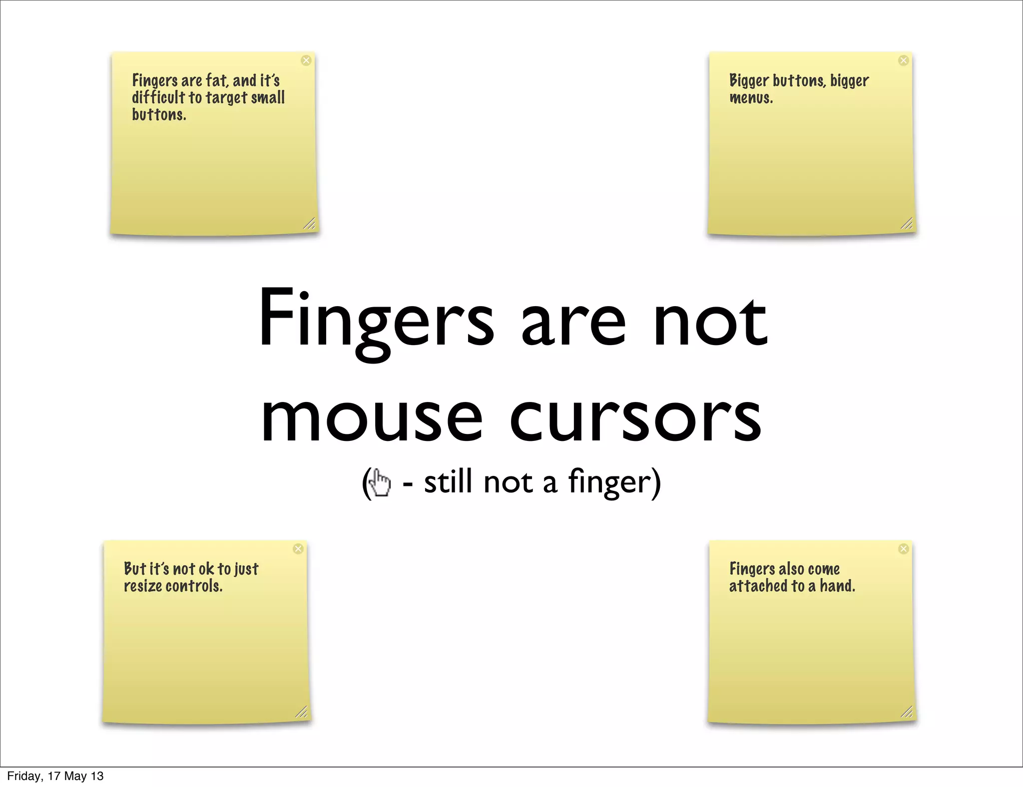 Fingers are not
mouse cursors
( - still not a ﬁnger)
Fingers are fat, and it’s
difficult to target small
buttons.
Bigger buttons, bigger
menus.
But it’s not ok to just
resize controls.
Fingers also come
attached to a hand.
Friday, 17 May 13
 