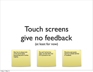 Touch screens
give no feedback
(at least for now)
User has to always look
at the screen when
interacting with it when
tapping.
You can’t feel button
edges, you also don’t feel
if it’s pressed or not.
Vibration and sounds
can’t be a reliable method
of feedback.
Friday, 17 May 13
 