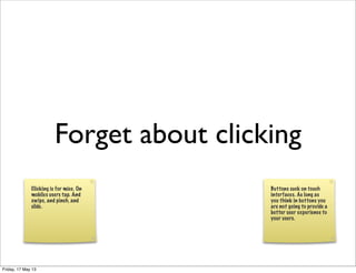 Forget about clicking
Clicking is for mice. On
mobiles users tap. And
swipe, and pinch, and
slide.
Buttons suck on touch
interfaces. As long as
you think in buttons you
are not going to provide a
better user experience to
your users.
Friday, 17 May 13
 