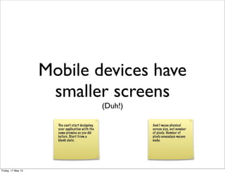 Mobile devices have
smaller screens
(Duh!)
You can’t start designing
your application with the
same premise as you did
before. Start from a
blank slate.
And I mean physical
screen size, not number
of pixels. Number of
pixels nowadays means
nada.
Friday, 17 May 13
 