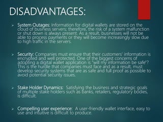 DISADVANTAGES:
 System Outages: Information for digital wallets are stored on the
cloud of business servers; therefore, the risk of a system malfunction
or shut down is always present. As a result, businesses will not be
able to process payments or they will become increasingly slow due
to high traffic in the servers.
 Security: Companies must ensure that their customers' information is
encrypted and well protected. One of the biggest concerns of
adopting a digital wallet application is "will my information be safe"?
This is the hurdle that companies must face and as a result, must
develop security systems that are as safe and full proof as possible to
avoid potential security issues.
 Stake Holder Dynamics: Satisfying the business and strategic goals
of multiple stake holders such as banks, retailers, regulatory bodies,
is difficult.
 Compelling user experience: A user-friendly wallet interface, easy to
use and intuitive is difficult to produce.
 