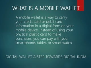 WHAT IS A MOBILE WALLET
DIGITAL WALLET A STEP TOWARDS DIGITAL INDIA
A mobile wallet is a way to carry
your credit card or debit card
information in a digital form on your
mobile device. Instead of using your
physical plastic card to make
purchases, you can pay with your
smartphone, tablet, or smart watch.
 