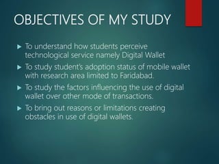 OBJECTIVES OF MY STUDY
 To understand how students perceive
technological service namely Digital Wallet
 To study student’s adoption status of mobile wallet
with research area limited to Faridabad.
 To study the factors influencing the use of digital
wallet over other mode of transactions.
 To bring out reasons or limitations creating
obstacles in use of digital wallets.
 
