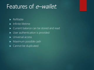 Features of e–wallet:
 Refillable
 Infinite lifetime
 Current balance can be stored and read
 User authentication is provided
 Universal access
 Maximum possible cash
 Cannot be duplicated
 