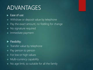 ADVANTAGES
 Ease of use:
 Withdraw or deposit value by telephone
 Pay the exact amount, no fiddling for change
 No signature required
 Immediate payment
 Flexibility:
 Transfer value by telephone
 Pay person to person
 For low or high values
 Multi-currency capability
 No age limit, so suitable for all the family
 