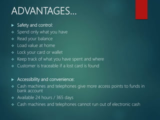 ADVANTAGES…
 Safety and control:
 Spend only what you have
 Read your balance
 Load value at home
 Lock your card or wallet
 Keep track of what you have spent and where
 Customer is traceable if a lost card is found
 Accessibility and convenience:
 Cash machines and telephones give more access points to funds in
bank account
 Available 24 hours / 365 days
 Cash machines and telephones cannot run out of electronic cash
 