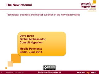 The New Normal
Dave Birch
Global Ambassador,
Consult Hyperion
Mobile Payments
Berlin, June 2014
1 Attribution-ShareAlike 3.0Version 1, 4-Jun-14
Technology, business and market evolution of the new digital wallet
 