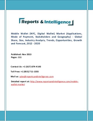 Mobile Wallet (NFC, Digital Wallet) Market (Applications,
Mode of Payment, Stakeholders and Geography) - Global
Share, Size, Industry Analysis, Trends, Opportunities, Growth
and Forecast, 2012 - 2020
Published: Nov 2013
Pages: 111
Contact Us: +1 (617) 674-4143
Toll Free: +1 (855) 711-1555
Mail us: sales@reportsandintelligence.com
Detailed report at: http://www.reportsandintelligence.com/mobile-
wallet-market
 