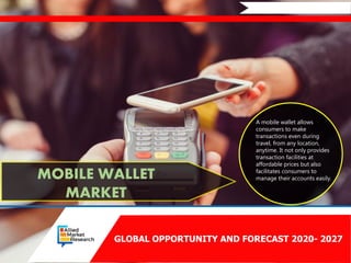 GLOBAL OPPORTUNITY AND FORECAST 2020- 2027
MOBILE WALLET
MARKET
A mobile wallet allows
consumers to make
transactions even during
travel, from any location,
anytime. It not only provides
transaction facilities at
affordable prices but also
facilitates consumers to
manage their accounts easily.
 