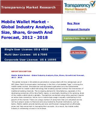 Transparency Market Research



Mobile Wallet Market -                                                      Buy Now
Global Industry Analysis,                                                   Request Sample
Size, Share, Growth And
Forecast, 2012 - 2018                                                   Published Date: Mar 2013



 Single User License: US $ 4595
                                                                                  119 Pages Report
 Multi User License: US $ 7595

 Corporate User License: US $ 10595



     REPORT DESCRIPTION

     Mobile Wallet Market - Global Industry Analysis, Size, Share, Growth And Forecast,
     2012 - 2018

      This global increase in Smartphone penetration compounded with the widespread use of
     NFC (Near Field Communication) technology in the form of embedded “tags” is driving the
     mobile wallet market. Smartphones and associated applications are the fundamental
     requirement for mobile wallet technology that enables payment without the intervention of
     traditional banking channels. The increasing demand for Smartphones, especially in the
     developing economies of the Asia Pacific region, is eventually resulting in the growing share
     of the mobile wallet industry globally. Transactions conducted using online payment require
     an active data connection, hence rise in mobile data usage is equally contributing to the
     growth of this market. There are a large number of consumers that are unbanked and do
     not have proper access to financial services provided by financial institutions, such as
     banks. Mobile wallets provide banking services and financial management at affordable
     prices and help consumers in managing their accounts. As a result, the mobile wallet
     industry is witnessing a boost in its revenue.
 