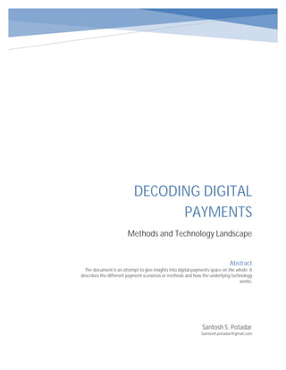 DECODING DIGITAL
PAYMENTS
Methods and Technology Landscape
Santosh S. Potadar
Samtosh.potadar@gmail.com
Abstract
The document is an attempt to give insights into digital payments space on the whole. It
describes the different payment scenarios or methods and how the underlying technology
works.
 