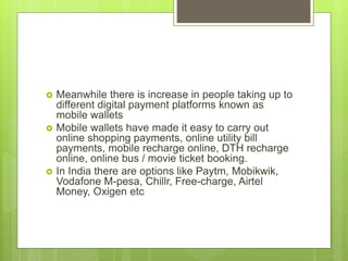  Meanwhile there is increase in people taking up to
different digital payment platforms known as
mobile wallets
 Mobile wallets have made it easy to carry out
online shopping payments, online utility bill
payments, mobile recharge online, DTH recharge
online, online bus / movie ticket booking.
 In India there are options like Paytm, Mobikwik,
Vodafone M-pesa, Chillr, Free-charge, Airtel
Money, Oxigen etc
 