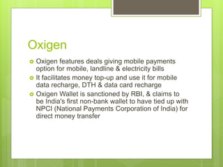 Oxigen
 Oxigen features deals giving mobile payments
option for mobile, landline & electricity bills
 It facilitates money top-up and use it for mobile
data recharge, DTH & data card recharge
 Oxigen Wallet is sanctioned by RBI, & claims to
be India's first non-bank wallet to have tied up with
NPCI (National Payments Corporation of India) for
direct money transfer
 