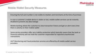 4© Copyright Comviva Technologies Limited. 2015
Mobile Wallet Security Measures
Ensuring the full card number is not visible to retailers and merchants at the time of purchase
In case a customer’s mobile device is stolen or lost, mobile wallet services can be instantly
disabled to prevent any data leakage
Mobile banking allows the customer to view transaction history and get an alert every time
there is activity on their mobile wallet
Some service providers offer zero Liability protection which basically means that the bank or
financial authority will not hold the customer responsible for reported unauthorized
transactions
24/7 Monitoring and Fraud protection services are offered by all mobile wallet service
providers
 