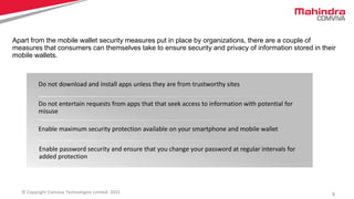5© Copyright Comviva Technologies Limited. 2015
Do not download and install apps unless they are from trustworthy sites
Do not entertain requests from apps that that seek access to information with potential for
misuse
Enable maximum security protection available on your smartphone and mobile wallet
Enable password security and ensure that you change your password at regular intervals for
added protection
Apart from the mobile wallet security measures put in place by organizations, there are a couple of
measures that consumers can themselves take to ensure security and privacy of information stored in their
mobile wallets.
 