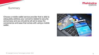 6© Copyright Comviva Technologies Limited. 2015
Summary
Choose a mobile wallet service provider that is able to
adequately address your concerns related to security
and privacy and you should be all set to enjoy the
convenience and ease that comes with using a mobile
wallet.
 