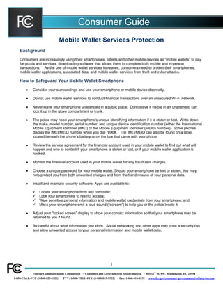 Consumer Guide
Mobile Wallet Services Protection
Background
Consumers are increasingly using their smartphones, tablets and other mobile devices as “mobile wallets” to pay
for goods and services, downloading software that allows them to complete both mobile and in-person
transactions. As the use of mobile wallet services increases, consumers need to protect their smartphones,
mobile wallet applications, associated data, and mobile wallet services from theft and cyber attacks.

How to Safeguard Your Mobile Wallet Smartphone


Consider your surroundings and use your smartphone or mobile device discreetly.



Do not use mobile wallet services to conduct financial transactions over an unsecured Wi-Fi network.



Never leave your smartphone unattended in a public place. Don’t leave it visible in an unattended car;
lock it up in the glove compartment or trunk.



The police may need your smartphone’s unique identifying information if it is stolen or lost. Write down
the make, model number, serial number, and unique device identification number (either the International
Mobile Equipment Identifier (IMEI) or the Mobile Equipment Identifier (MEID) number). Some phones
display the IMEI/MEID number when you dial *#06#. The IMEI/MEID can also be found on a label
located beneath the phone’s battery or on the box that came with your phone.



Review the service agreement for the financial account used in your mobile wallet to find out what will
happen and who to contact if your smartphone is stolen or lost, or if your mobile wallet application is
hacked.



Monitor the financial account used in your mobile wallet for any fraudulent charges.



Choose a unique password for your mobile wallet. Should your smartphone be lost or stolen, this may
help protect you from both unwanted charges and from theft and misuse of your personal data.



Install and maintain security software. Apps are available to:





Locate your smartphone from any computer;
Lock your smartphone to restrict access;
Wipe sensitive personal information and mobile wallet credentials from your smartphone; and
Make your smartphone emit a loud sound (“scream”) to help you or the police locate it.



Adjust your “locked screen” display to show your contact information so that your smartphone may be
returned to you if found.



Be careful about what information you store. Social networking and other apps may pose a security risk
and allow unwanted access to your personal information and mobile wallet data.

1
Federal Communications Commission · Consumer and Governmental Affairs Bureau · 445 12th St. SW. Washington, DC 20554
1-888-CALL-FCC (1-888-225-5322) · TTY: 1-888-TELL-FCC (1-888-835-5322) · Fax: 1-866-418-0232 · www.fcc.gov/consumer-governmental-affairs-bureau

 