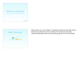 Efﬁcient Localisation
3 tips to accelerate the global growth of your iOS app
Edgar Neto
@edgarjcfn
edgar.neto@memorado.com
Who is this guy?
2
Edgar Neto
iOS Developer at
Hello everyone, my name is Edgar. I’m originally from Brazil and have been living in
Germany for a little over four and a half years. For the last year I have been
working for Memorado where we do brain training games, but more on that later.
 