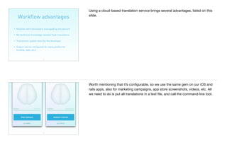 Workﬂow advantages
19
• Relation with translators managed by one person
• No technical knowledge needed from translators
• Translation update done by the developer
• Output can be conﬁgured for many platforms
(mobile, web, etc.)
Using a cloud-based translation service brings several advantages, listed on this
slide.
20
Worth mentioning that it’s conﬁgurable, so we use the same gem on our iOS and
rails apps, also for marketing campaigns, app store screenshots, videos, etc. All
we need to do is put all translations in a text ﬁle, and call the command-line tool.
 