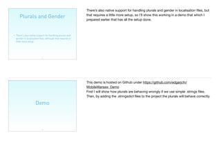 Plurals and Gender
25
• There’s also native support for handling plurals and
gender in localisation ﬁles, although that requires a
little more setup.
There’s also native support for handling plurals and gender in localisation ﬁles, but
that requires a little more setup, so I’ll show this working in a demo that which I
prepared earlier that has all the setup done.

Demo
26
This demo is hosted on Github under https://github.com/edgarjcfn/
MobileWarsaw_Demo

First I will show how plurals are behaving wrongly if we use simple .strings ﬁles.
Then, by adding the .stringsdict ﬁles to the project the plurals will behave correctly.
 
