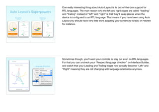 Auto Layout’s Superpowers
27
English Hebrew
Left to Right Right to Left
One really interesting thing about Auto-Layout is its out-of-the-box support for
RTL languages. The main reason why the left and right edges are called “leading"
and “trailing" instead of “left" and “right" is that they’ll swap places when the
device is conﬁgured to an RTL language. That means if you have been using Auto
Layout you should have very little work adapting your screens to Arabic or Hebrew
for instance.
28
Language direction
Sometimes though, you’ll want your controls to stay put even on RTL languages.
For that you can uncheck your “Respect language direction” on Interface Builder,
and watch that your Leading and Trailing edges now actually become “Left" and
“Right" meaning they are not changing with language orientation anymore.
 