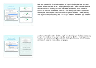 29
Right to left 
Pseudolanguage
One very useful tip is to use the Right to Left Pseudolanguage to test your app,
instead of switching it to an RTL language that you don’t speak. I almost made a
terrible mistake of showing the users they were progressing “from master to
rookie” on the chart shoed here, because I was testing with Arabic, and since I
don’t speak Arabic myself, I wouldn’t have caught the my error. Luckily, testing
with Right to Left pseudo language I could spot the error before the app went live.
30
Double length 
Pseudolanguage
Another useful option is the Double Length pseudo language. That appends every
localised text to itself, making them double the length. It’s useful to test how your
controls will adapt to more verbose languages.
 