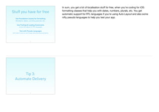 Stuff you have for free
31
Use Foundation classes for formatting 
Numbers, dates, currency, plurals, etc.
Use Trailing & Leading Constraints 
screen will adjust for RTL languages
Test with Pseudo Languages 
will make it easy to catch bugs early and layout properly
In sum, you get a lot of localisation stuﬀ for free, when you’re coding for iOS:
formatting classes that help you with dates, numbers, plurals, etc. You get
automatic support for RTL languages if you’re using Auto Layout and also some
nifty pseudo languages to help you test your app.
Tip 3:
Automate Delivery
32
 
