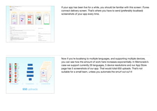33
If your app has been live for a while, you should be familiar with this screen: iTunes
connect delivery screen. That’s where you have to send (preferably localised)
screenshots of your app every time.
5 screenshotsx x26 languages
iPhone 6
iPhone 6+
iPhone 4, 4S
iPhone 5, 5S
iPad
5 resolutions
650 uploads
Spanish
Japanese
Chinese S.
Korean
Dutch
Danish
Swedish
English
Norwegian
Italian
Portuguese
German
Russian
Arabic
French
Turkish
Indonesian Finnish
Polish
HebrewThai
Hindi
Urdu Vietnamese
CzechChinese T.
Now if you’re localising to multiple languages, and supporting multiple devices,
you can see how the amount of work here increases exponentially. In Memorado’s
case we support currently 26 languages, 5 device resolutions and our App Store
page has 5 screenshots of our app. That would total 650 uploads. That’s not
suitable for a small team, unless you automate the smurf out ouf it!
 