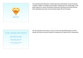 35
Sketch
For automating the generation of these app store screenshots we use the power
of Sketch. Sketch is a design tool focused on designing UI for mobile apps. It has
great support for custom automation scripts and a growing community that has
been developing and open-sourcing these plugins all over the place
Turbo-speed with Sketch
36
Sketch Plugin: auto rename 
applies localised names to all layers
Sketch Plugin: sketch-i18n 
applies localisation to layers
Sketch Command-Line Tools 
batch exports layers
For the purposes of this demo, I’ll use 2 community-generated plugins and the
oﬃcial command-line tools of Sketch to localise and re-export all our screenshots
 