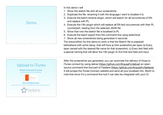 Demo
37
In this demo I will

1. Show the sketch ﬁle with all our screenshots

2. Duplicate the ﬁle, renaming it with the language I want to localise it to

3. Execute the batch-rename plugin, which will search for all occurrences of EN
and replace with PL

4. Execute the i18n plugin which will replace all EN text occurrences with their PL
counterpart, reading from the selected JSON ﬁle

5. Show that now the sketch ﬁle is localised to PL

6. Execute the batch export from the command line using sketchtool

7. Show all new screenshots being generated in seconds

The precondition for this demo to work is that the Sketch ﬁle is prepared
beforehand with some setup, that will have a) One screenshot per layer, b) Every
layer named with the desired ﬁle name for that screenshot, c) Every text ﬁeld with
a special naming that will allow the i18n plugin to ﬁnd that text ﬁeld and input
Upload to iTunes
38
Deliver Command-Line Tool 
automate screenshot uploading
Part of fastlane tools 
great set of command-line tools that maximise automation
After the screenshots are generated, you can automate the delivery of those to
iTunes connect by using deliver (https://github.com/KrauseFx/deliver) an open-
source command-line tool part of Fastlane (https://github.com/KrauseFx/fastlane).
It will scrape the iTunes Connect website and send all your localised info. Worth to
note that since it’s a command-line tool it can also be integrated with your CI.
 