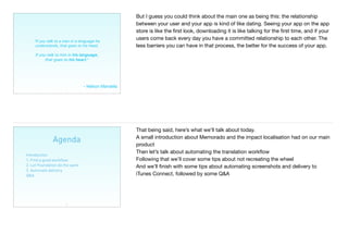 7
"If you talk to a man in a language he
understands, that goes to his head.
If you talk to him in his language,
that goes to his heart."
- Nelson Mandela
But I guess you could think about the main one as being this: the relationship
between your user and your app is kind of like dating. Seeing your app on the app
store is like the ﬁrst look, downloading it is like talking for the ﬁrst time, and if your
users come back every day you have a committed relationship to each other. The
less barriers you can have in that process, the better for the success of your app.
Agenda
Introduction
1. Find a good workﬂow
2. Let Foundation do the work
3. Automate delivery
Q&A
8
That being said, here’s what we’ll talk about today. 

A small introduction about Memorado and the impact localisation had on our main
product

Then let’s talk about automating the translation workﬂow

Following that we’ll cover some tips about not recreating the wheel 

And we’ll ﬁnish with some tips about automating screenshots and delivery to
iTunes Connect, followed by some Q&A
 