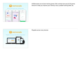 9
Games that improve your cognitive skills
At Memorado we do brain-training games. We currently have around 25 games
that aim to help you improve your memory, focus, problem solving skills, etc.
10
Playable on browser, iPad, iPhone, Apple Watch
Playable across many devices
 