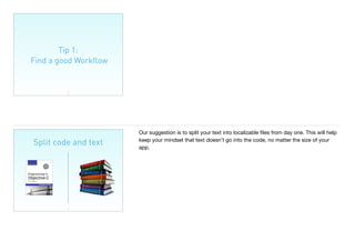 Tip 1:
Find a good Workﬂow
13
Split code and text
14
Our suggestion is to split your text into localizable ﬁles from day one. This will help
keep your mindset that text doesn’t go into the code, no matter the size of your
app.
 