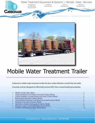 Mobile Water Treatment Trailer
 Carbonair’s mobile water treatment trailer has four carbon filtration vessels that are trailer

 mounted, and are designed to effectively remove VOCs from contaminated groundwater.


 •	   Mobile Trailer Spec Sheet                                                                   2
 •	   Virgin Granular Coal Based Activated Carbon Media                                           3
 •	   Virgin Granular Coconut Based Activated Carbon Media                                        4
 •	   Reactivated Granular Carbon Media                                                           5
 •	   Acid Washed Granular Coal Based Activated Carbon Media                                      6
 •	   Granular Activated Alumina Media                                                            7
 •	   Quaternary Amine Impregnated Zeolite Media                                                  8
 •	   Strongly Acidic Cation Exchange Resin Media                                                 9
 •	   Contact Carbonair For More Information                                                      10
 