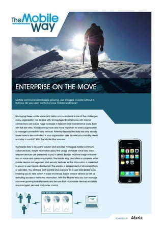 EntErprisE on thE movE
mobile communication keeps growing. Just imagine a world without it.
But how do you keep control of your mobile workforce?




managing these mobile voice and data communications is one of the challenges
every organization has to deal with. Unmanaged smart phones with internet
connections can cause huge increases in telecom and maintenance costs. Even
with flat fee rates, it is becoming more and more important for every organization
to manage connectivity and devices. potential hazards like data loss and security
issues have to be controlled. is your organization able to meet your mobility needs
and stay in control? With the mobile Way you are!


the mobile Way is an online solution and provides managed mobile communi-
cation services. insight information about the usage of mobile voice and data
telecom services are presented to you in detail. Besides real time insight informa-
tion on voice and data consumption, the mobile Way also offers a complete set of
mobile device management and security features. All this information is presented
to you in a user friendly dashboard. the solution is independent of phone platform
or providers. You will have both control and overview on a user and global basis.
Enabling you to take action in case of overuse, loss of data or device as well as
restricting access of restricted information. With the mobile Way you can manage
your ever growing mobility needs and be sure that your mobile devices and data
are managed, secured and under control.


                           THE MOBILEWAY PLATFORM


                             %         %        %




                                                                                      Powered by   Afaria
 