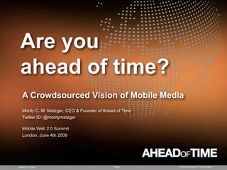 Are you
 ahead of time?
  A Crowdsourced Vision of Mobile Media
  Monty C. M. Metzger, CEO & Founder of Ahead of Time
  Twitter ID: @montymetzger

  Mobile Web 2.0 Summit
  London, June 4th 2009




Ahead of Time                               Page        © 2008 Ahead of Time GmbH
 