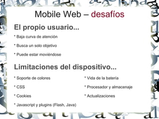 Mobile Web – desafíos
El propio usuario...
* Baja curva de atención

* Busca un solo objetivo

* Puede estar moviéndose


Limitaciones del dispositivo...
* Soporte de colores                   * Vida de la batería

* CSS                                  * Procesador y almacenaje

* Cookies                              * Actualizaciones

* Javascript y plugins (Flash, Java)
 
